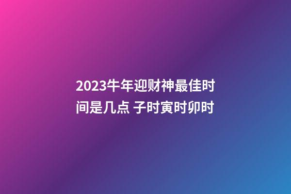 2023牛年迎财神最佳时间是几点 子时寅时卯时